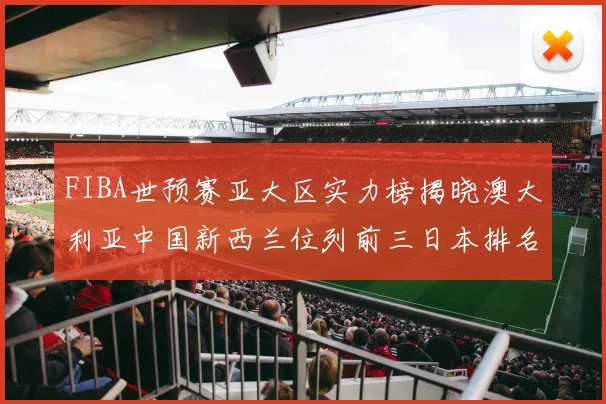 FIBA世预赛亚大区实力榜揭晓澳大利亚中国新西兰位列前三日本排名第六