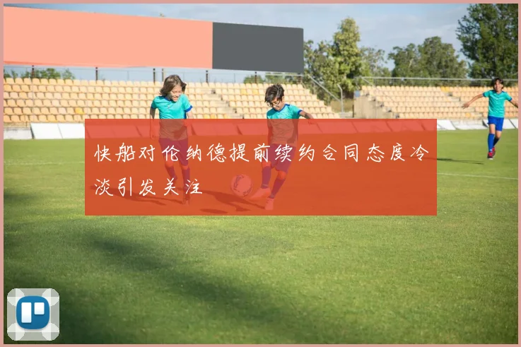 快船对伦纳德提前续约合同态度冷淡引发关注