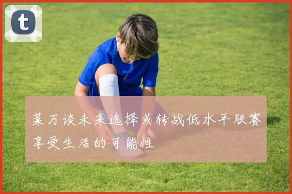 莱万谈未来选择或转战低水平联赛享受生活的可能性
