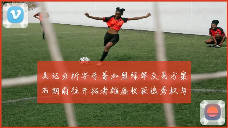 美记分析字母哥加盟绿军交易方案布朗前往开拓者雄鹿收获选秀权与年轻球员