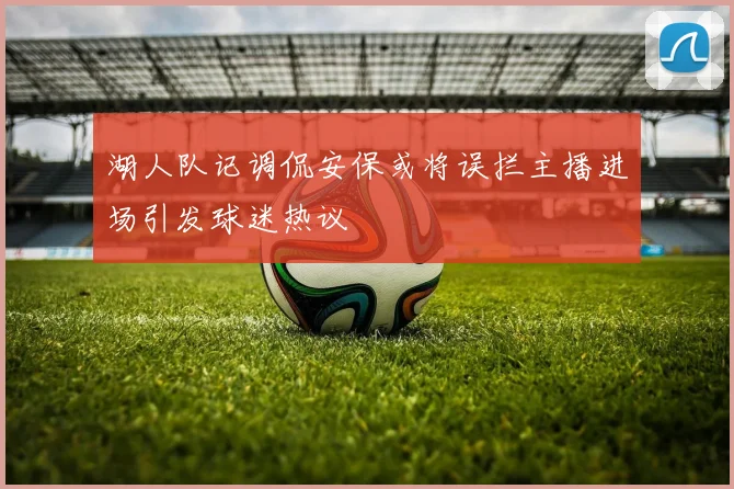 湖人队记调侃安保或将误拦主播进场引发球迷热议