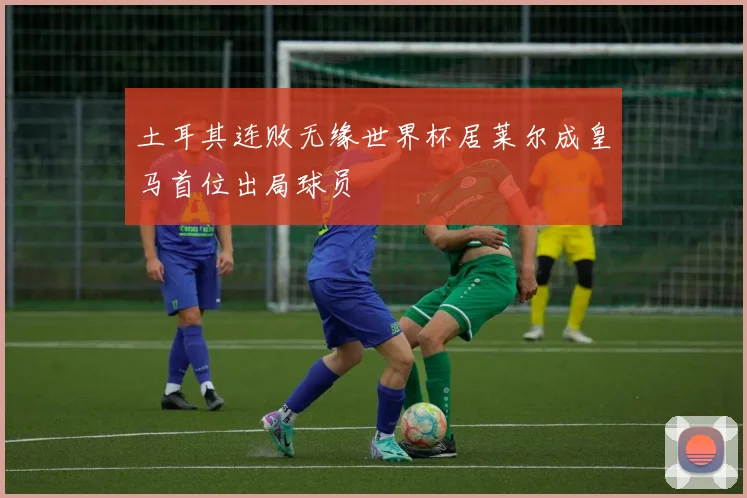 土耳其连败无缘世界杯居莱尔成皇马首位出局球员