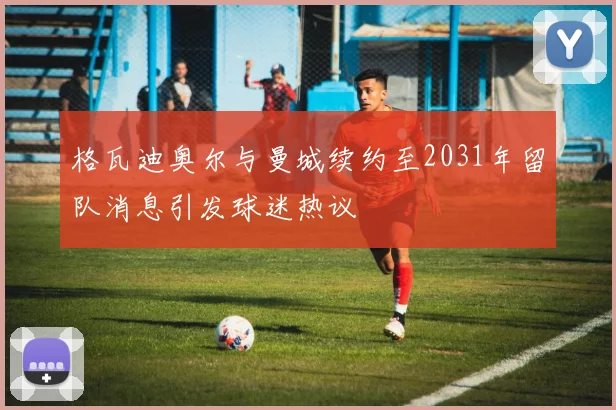 格瓦迪奥尔与曼城续约至2031年留队消息引发球迷热议