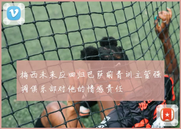 梅西未来应回归巴萨前青训主管强调俱乐部对他的情感责任