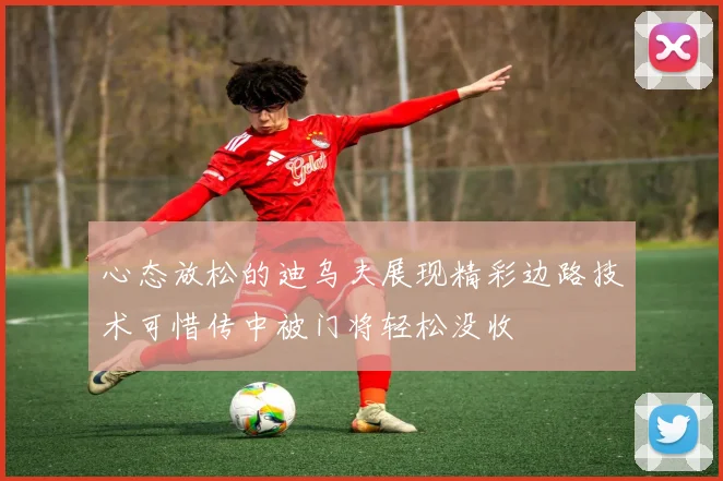 心态放松的迪乌夫展现精彩边路技术可惜传中被门将轻松没收