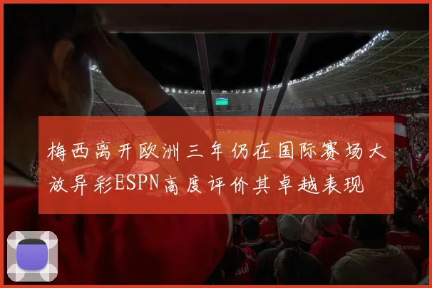 梅西离开欧洲三年仍在国际赛场大放异彩ESPN高度评价其卓越表现