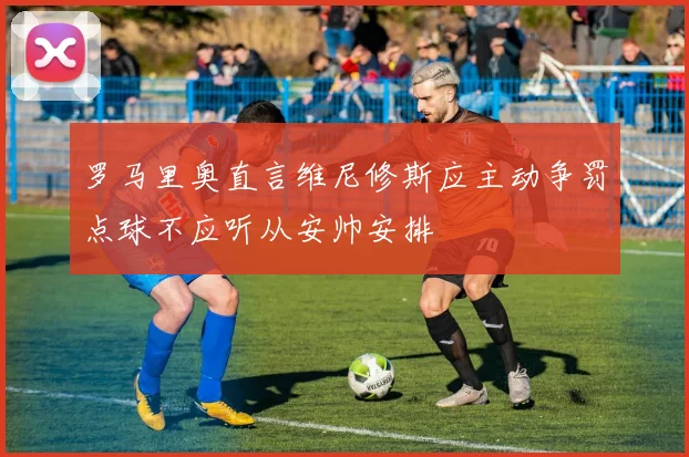 罗马里奥直言维尼修斯应主动争罚点球不应听从安帅安排