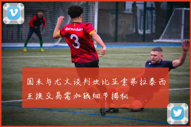 国米与尤文谈判坎比亚索弗拉泰西互换交易需加钱细节揭秘