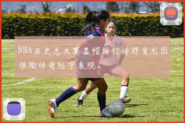 NBA历史总决赛盖帽排行榜邓肯尤因领衔传奇防守表现